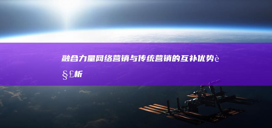 融合力量：网络营销与传统营销的互补优势解析