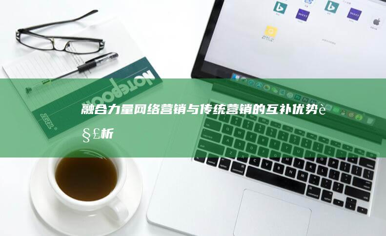 融合力量：网络营销与传统营销的互补优势解析